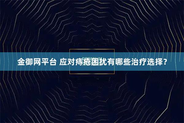 金御网平台 应对痔疮困扰有哪些治疗选择？