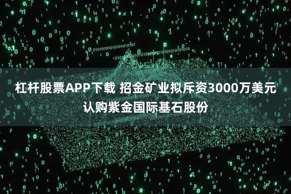 杠杆股票APP下载 招金矿业拟斥资3000万美元认购紫金国际基石股份