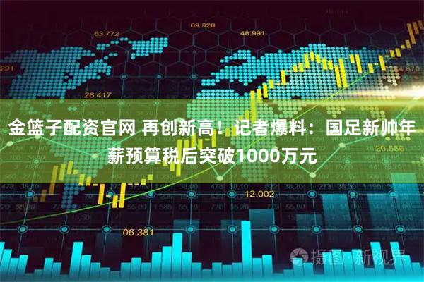 金篮子配资官网 再创新高！记者爆料：国足新帅年薪预算税后突破1000万元