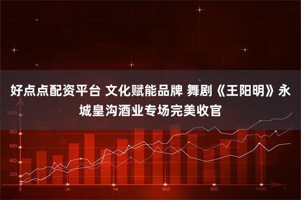 好点点配资平台 文化赋能品牌 舞剧《王阳明》永城皇沟酒业专场完美收官