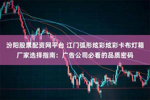 汾阳股票配资网平台 江门弧形炫彩炫彩卡布灯箱厂家选择指南：广告公司必看的品质密码