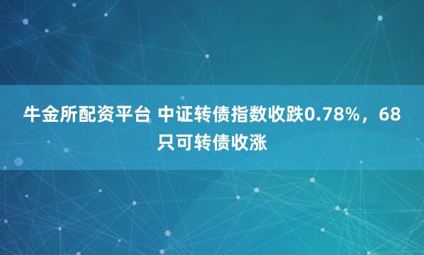 牛金所配资平台 中证转债指数收跌0.78%，68只可转债收涨