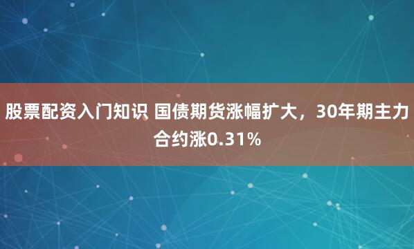 股票配资入门知识 国债期货涨幅扩大，30年期主力合约涨0.31%