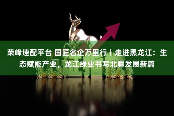 荣峰速配平台 国匠名企万里行丨走进黑龙江：生态赋能产业，龙江绿业书写北疆发展新篇