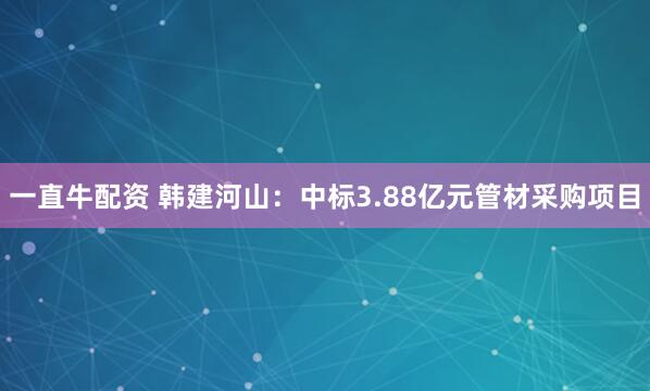 一直牛配资 韩建河山：中标3.88亿元管材采购项目