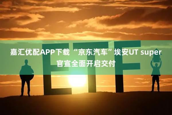嘉汇优配APP下载 “京东汽车”埃安UT super官宣全面开启交付