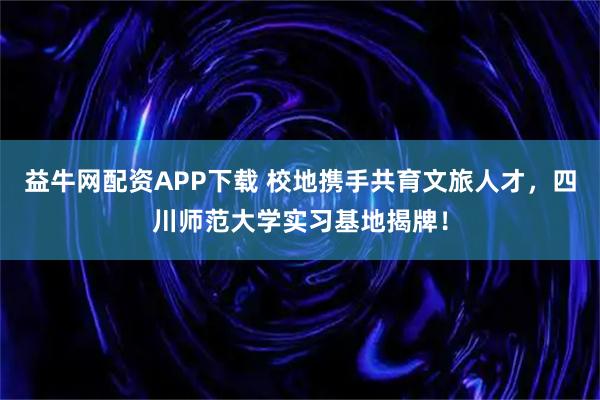 益牛网配资APP下载 校地携手共育文旅人才，四川师范大学实习基地揭牌！