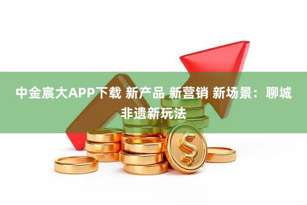 中金宸大APP下载 新产品 新营销 新场景：聊城非遗新玩法