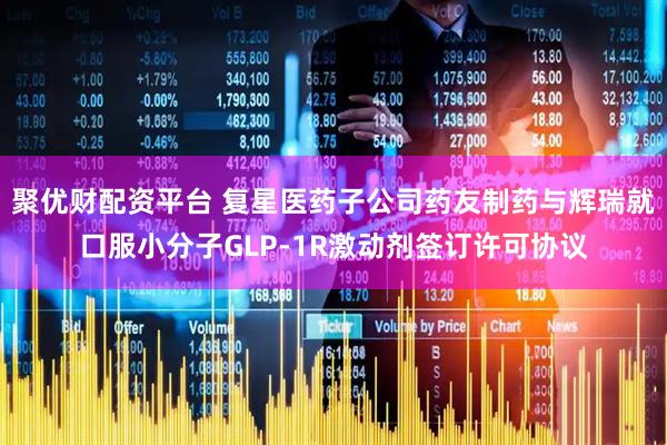 聚优财配资平台 复星医药子公司药友制药与辉瑞就口服小分子GLP-1R激动剂签订许可协议