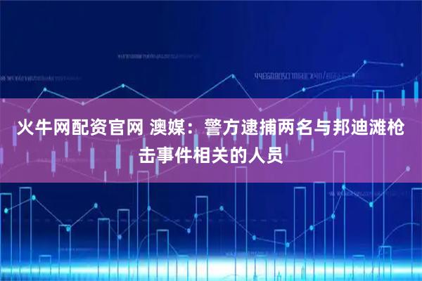 火牛网配资官网 澳媒：警方逮捕两名与邦迪滩枪击事件相关的人员