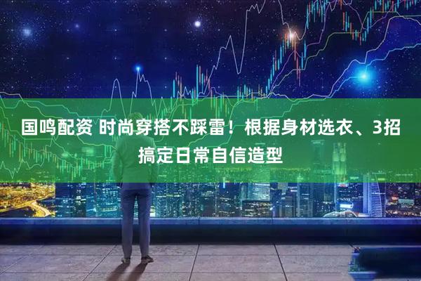 国鸣配资 时尚穿搭不踩雷！根据身材选衣、3招搞定日常自信造型