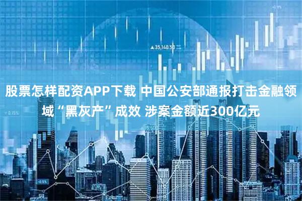 股票怎样配资APP下载 中国公安部通报打击金融领域“黑灰产”成效 涉案金额近300亿元