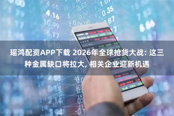 瑶鸿配资APP下载 2026年全球抢货大战: 这三种金属缺口将拉大, 相关企业迎新机遇