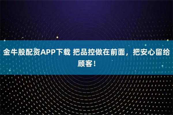 金牛股配资APP下载 把品控做在前面，把安心留给顾客！