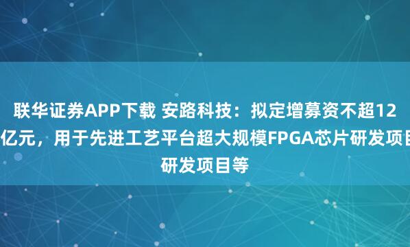 联华证券APP下载 安路科技：拟定增募资不超12.62亿元，用于先进工艺平台超大规模FPGA芯片研发项目等