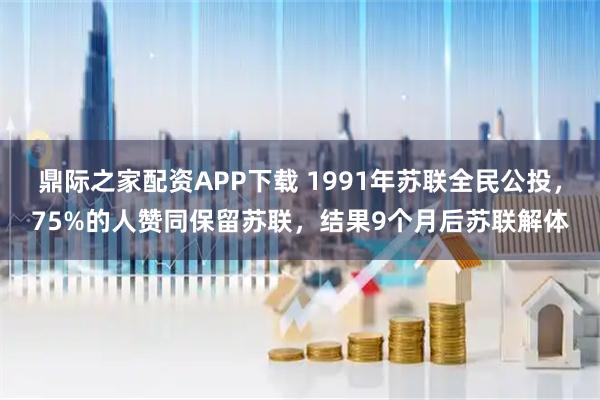 鼎际之家配资APP下载 1991年苏联全民公投，75%的人赞同保留苏联，结果9个月后苏联解体