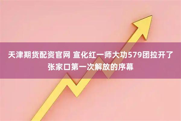 天津期货配资官网 宣化红一师大功579团拉开了张家口第一次解放的序幕