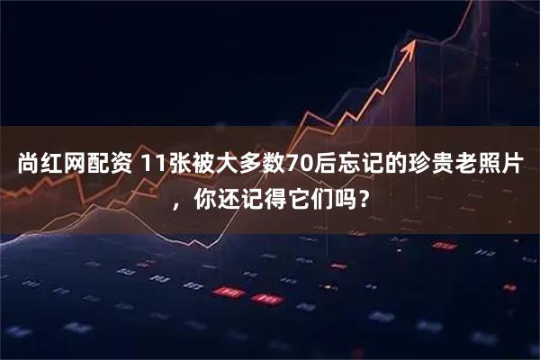尚红网配资 11张被大多数70后忘记的珍贵老照片，你还记得它们吗？
