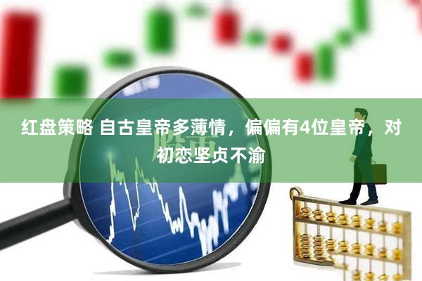 红盘策略 自古皇帝多薄情，偏偏有4位皇帝，对初恋坚贞不渝