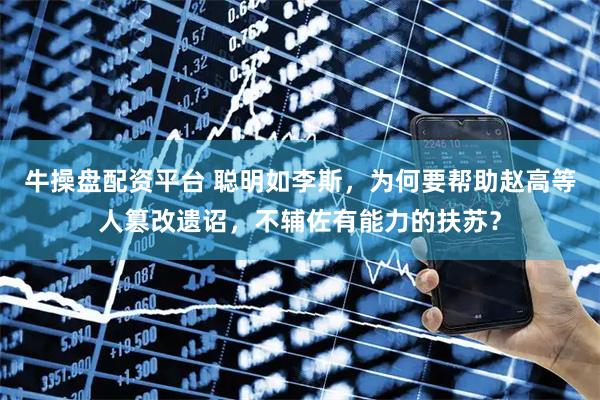 牛操盘配资平台 聪明如李斯，为何要帮助赵高等人篡改遗诏，不辅佐有能力的扶苏？