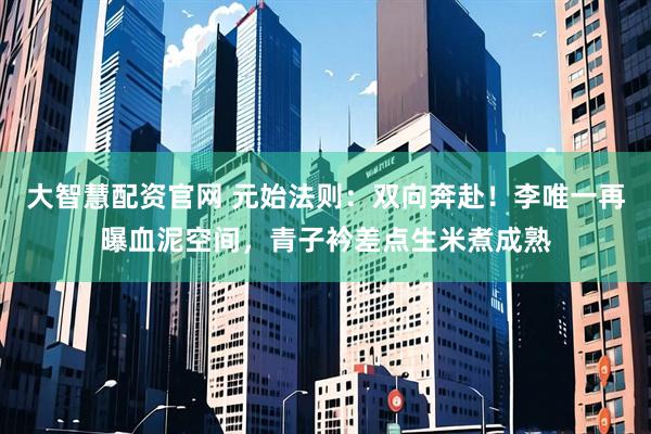 大智慧配资官网 元始法则：双向奔赴！李唯一再曝血泥空间，青子衿差点生米煮成熟