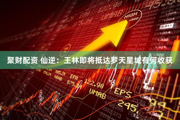 聚财配资 仙逆：王林即将抵达罗天星域有何收获