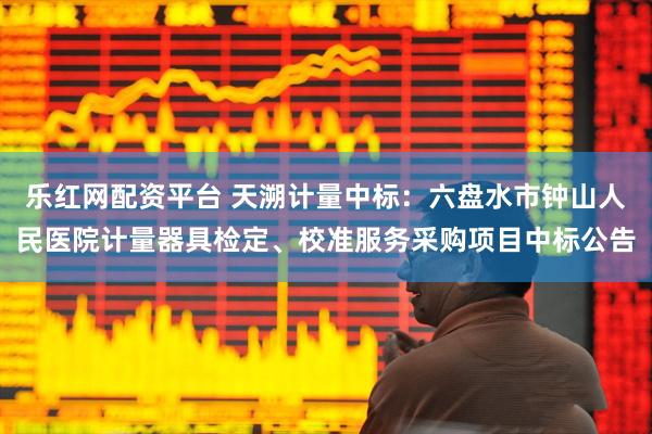 乐红网配资平台 天溯计量中标：六盘水市钟山人民医院计量器具检定、校准服务采购项目中标公告