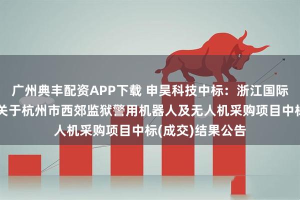 广州典丰配资APP下载 申昊科技中标：浙江国际招投标有限公司关于杭州市西郊监狱警用机器人及无人机采购项目中标(成交)结果公告
