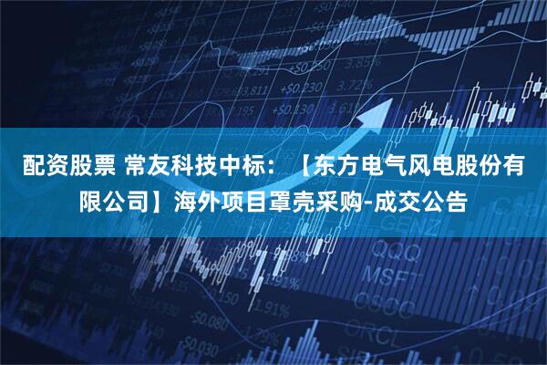 配资股票 常友科技中标：【东方电气风电股份有限公司】海外项目罩壳采购-成交公告