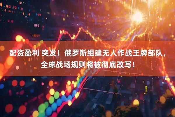 配资盈利 突发！俄罗斯组建无人作战王牌部队，全球战场规则将被彻底改写！