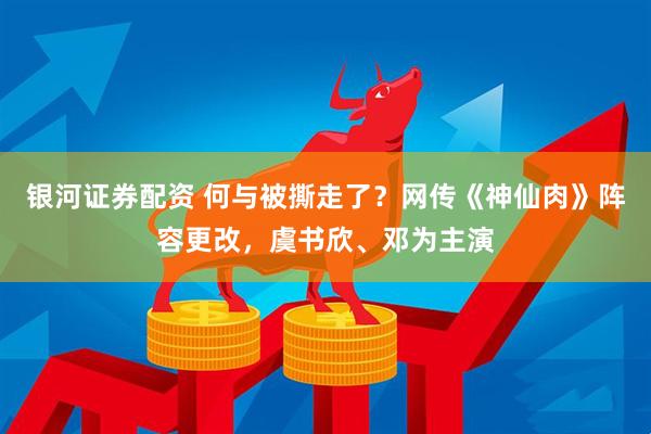 银河证券配资 何与被撕走了？网传《神仙肉》阵容更改，虞书欣、邓为主演