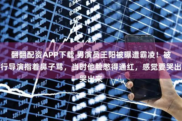 翻翻配资APP下载 男演员王阳被曝遭霸凌！被执行导演指着鼻子骂，当时他脸憋得通红，感觉要哭出来