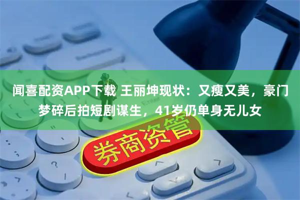 闻喜配资APP下载 王丽坤现状:又瘦又美,豪门梦碎后拍短剧谋生,41岁仍单身无儿女