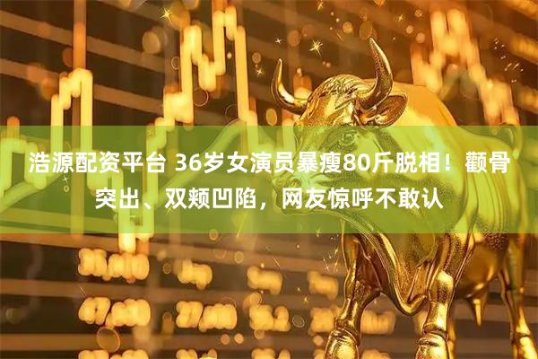 浩源配资平台 36岁女演员暴瘦80斤脱相！颧骨突出、双颊凹陷，网友惊呼不敢认